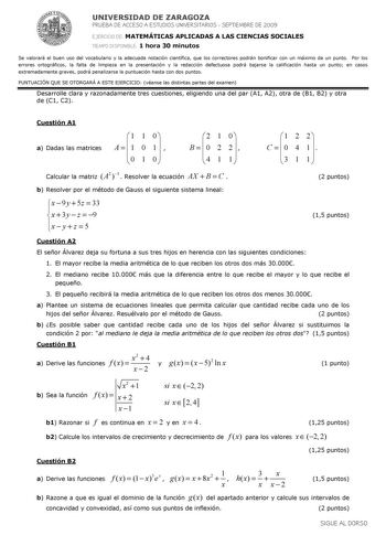 UNIVERSIDAD DE ZARAGOZA PRUEBA DE ACCESO A ESTUDIOS UNIVERSITARIOS  SEPTIEMBRE DE 2009 EJERCICIO DE MATEMÁTICAS APLICADAS A LAS CIENCIAS SOCIALES TIEMPO DISPONIBLE 1 hora 30 minutos Se valorará el buen uso del vocabulario y la adecuada notación científica que los correctores podrán bonificar con un máximo de un punto Por los errores ortográficos la falta de limpieza en la presentación y la redacción defectuosa podrá bajarse la calificación hasta un punto en casos extremadamente graves podrá pen…