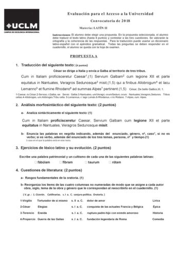 Evaluación para el Acceso a la Universidad Convocatoria de 2018 Materia LATÍN II InstruccionesODOXPQRGHEHHOHJLUXQDSURSXHVWDQODSURSXHVWDVHOHFFLRQDGDHODOXPQR GHEH WUDGXFLU HO WHWR ODWLQR KDVWD  SXQWRV   FRQWHVWDU D ODV WUHV FXHVWLRQHV 6H YDORUDUiQ OD RUWRJUDItD  OD FRKHUHQFLD GH ODV UHVSXHVWDV  3DUD OD WUDGXFFLyQ SXHGH XVDUVH XQ GLFFLRQDULR ODWLQRHVSDxRO FRQ HO DSpQGLFH JUDPDWLFDO  7RGDV ODV SUHJXQWDV VH GHEHQ UHVSRQGHU HQ HO FXDGHUQLOORHODOXPQRVHTXHGDFRQODKRMDGHHDPHQ PROPUESTA A  7UDGXFFLyQGHOVL…