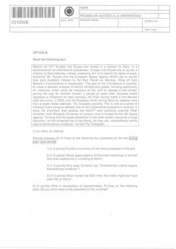 11 1111 11 11 11 111 111 11 0310008  Junio  2016 Inglés 1 PRUEBA DE ACCESO A LA UNIVERSIDAD Duración 90min 1 MODELO 04 Hoja 2 de 2 OPTION B Read the following text Search for ET Europe and Russia join forces in a mIssIon to Mars In a demonstration of international cooperation Europe and Russia are to launch a mission to Mars Monday whose underlying aim is to search for signs of extraterrestrial life Russia and the European Space Agency ESA are to launch their joint ExoMars mission to the Red Pl…