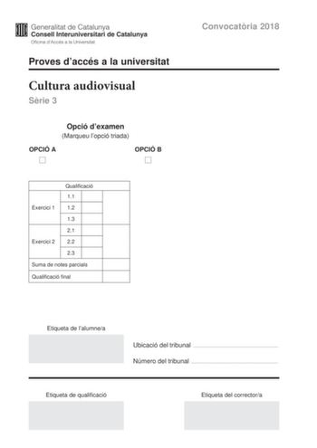 Proves daccés a la universitat Cultura audiovisual Srie 3 Opció dexamen Marqueu lopció triada OPCIÓ A OPCIÓ B Convocatria 2018 Qualificació 11 Exercici 1 12 13 21 Exercici 2 22 23 Suma de notes parcials Qualificació final Etiqueta de lalumnea Ubicació del tribunal  Número del tribunal  Etiqueta de qualificació Etiqueta del correctora Feu lexercici 1 i escolliu UNA de les dues opcions A o B de lexercici 2 Exercici 1 3 punts en total Responeu de manera concisa a les qestions segents 11 Quina és l…