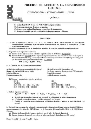 PRUEBAS DE ACCESO A LA UNIVERSIDAD LOGSE CURSO 20032004  CONVOCATORIA JUNIO QUÍMICA Se ha de elegir UNA de las dos PROPUESTAS presentadas Cada propuesta consta de cinco preguntas Cada pregunta será calificada con un máximo de dos puntos El tiempo disponible para la realización de la prueba es de 15 horas PROPUESTA I 1 a Para el equilibrio 2 NO g  2 CO g  N2 g  2 CO2 g se sabe que H  0 Indique razonadamente tres formas de actuar sobre dicho equilibrio que reduzcan la formación de CO gas extremad…