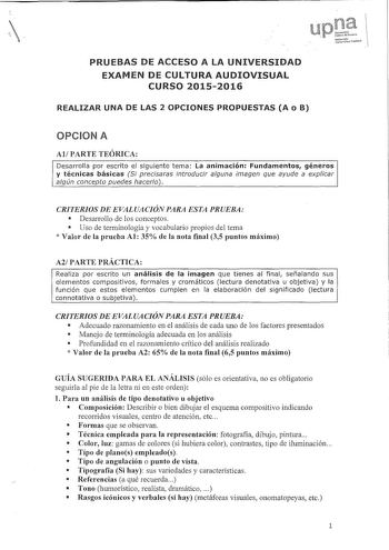 PRUEBAS DE ACCESO A LA UNIVERSIDAD EXAMEN DE CULTURA AUDIOVISUAL CURSO 20152016 REALIZAR UNA DE LAS 2 OPCIONES PROPUESTAS A o B n UrúvcrshlaJ 118iitlcNim1rt ubrl p61iko OPCION A AlPARTE TEÓRICA Desarrolla por escrito el siguiente tema La animación Fundamentos géneros y técnicas básicas Si precisaras introducir alguna imagen que ayude a explicar algún concepto puedes hacerlo CRITERIOS DE EVALUACIÓN PARA ESTA PRUEBA  Desarrollo de los conceptos  Uso de terminología y vocabulario propios del tema …