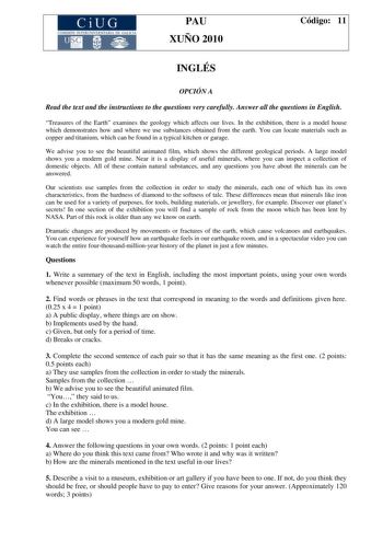 CiUG COMI IÓ INTERUNIVER ITARIA DE GALI IA PAU XUÑO 2010 Código 11 INGLÉS OPCIÓN A Read the text and the instructions to the questions very carefully Answer all the questions in English Treasures of the Earth examines the geology which affects our lives In the exhibition there is a model house which demonstrates how and where we use substances obtained from the earth You can locate materials such as copper and titanium which can be found in a typical kitchen or garage We advise you to see the b…