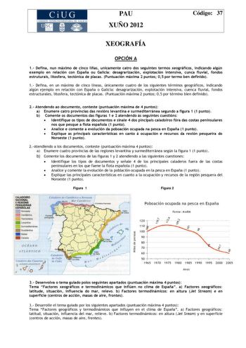 CiUG COMIS IÓN INTERUNIVERSITAR IA DE GALICIA PAU XUÑO 2012 Código 37 XEOGRAFÍA OPCIÓN A 1 Defina nun máximo de cinco liñas unicamente catro dos seguintes termos xeográficos indicando algún exemplo en relación con España ou Galicia desagrarización explotación intensiva cunca fluvial fondos estruturais litosfera tectónica de placas Puntuación máxima 2 puntos 05 por termo ben definido 1 Defina en un máximo de cinco líneas únicamente cuatro de los siguientes términos geográficos indicando algún ej…