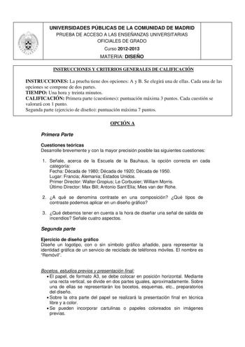 UNIVERSIDADES PÚBLICAS DE LA COMUNIDAD DE MADRID PRUEBA DE ACCESO A LAS ENSEÑANZAS UNIVERSITARIAS OFICIALES DE GRADO Curso 20122013 MATERIA DISEÑO INSTRUCCIONES Y CRITERIOS GENERALES DE CALIFICACIÓN INSTRUCCIONES La prueba tiene dos opciones A y B Se elegirá una de ellas Cada una de las opciones se compone de dos partes TIEMPO Una hora y treinta minutos CALIFICACIÓN Primera parte cuestiones puntuación máxima 3 puntos Cada cuestión se valorará con 1 punto Segunda parte ejercicio de diseño puntua…