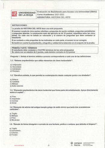 UNIVERSIDAD Evaluación de Bachillerato para Acceso a la Universidad EBAU DE LA RIOJA Curso Académico 20212022 ASIGNATURA HISTORIA DEL ARTE INSTRUCCIONES  La prueba de HISTORIA DEL ARTE tiene una sola propuesta El examen consta de cinco partes referidas a preguntas de opción múltiple preguntas semiabiertas y preguntas abiertas La puntuación total del ejercicio es de 1O puntos repartidos entre las cinco partes En cada una se señala su valoración y el número de preguntas que debe contestar el estu…