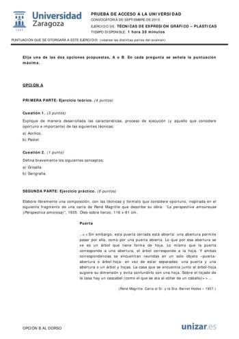  Universidad fil Zaragoza 1S42 PRUEBA DE ACCESO A LA UNIVERSIDAD CONVOCATORIA DE SEPTIEMBRE DE 2015 EJERCICIO DE TÉCNICAS DE EXPRESIÓN GRÁFICO  PLÁSTICAS TIEMPO DISPONIBLE 1 hora 30 minutos PUNTUACIÓN QUE SE OTORGARÁ A ESTE EJERCICIO véanse las distintas partes del examen Elija una de las dos opciones propuestas A o B En cada pregunta se señala la puntuación máxima OPCIÓN A PRIMERA PARTE Ejercicio teórico 4 puntos Cuestión 1 3 puntos Explique de manera desarrollada las características proceso d…