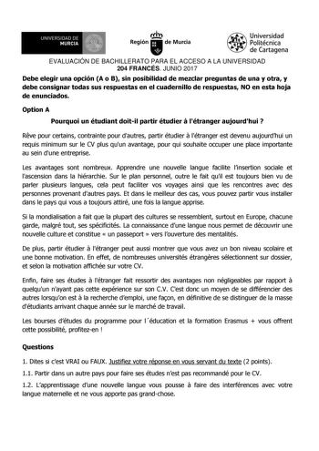 EVALUACIÓN DE BACHILLERATO PARA EL ACCESO A LA UNIVERSIDAD 204 FRANCÉS JUNIO 2017 Debe elegir una opción A o B sin posibilidad de mezclar preguntas de una y otra y debe consignar todas sus respuestas en el cuadernillo de respuestas NO en esta hoja de enunciados Option A Pourquoi un étudiant doitil partir étudier  létranger aujourdhui  Rve pour certains contrainte pour dautres partir étudier  létranger est devenu aujourdhui un requis minimum sur le CV plus quun avantage pour qui souhaite occuper…