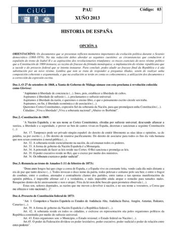 CiUG COM ISIÓN INTERUNIVERS ITARIA DE GA LIC IA PAU XUÑO 2013 HISTORIA DE ESPAÑA Código 03 OPCIÓN A ORIENTACIÓNS Os documentos que se presentan reflicten momentos importantes da evolución política durante o Sexenio democrático 18681874 Na túa redacción debes abordar as seguintes cuestións as circunstancias que conduciron á expulsión do trono de Isabel II e as aspiracións dos revolucionarios triunfantes os trazos esenciais do novo réxime político que a Constitución de 1869 instaura as razóns do …