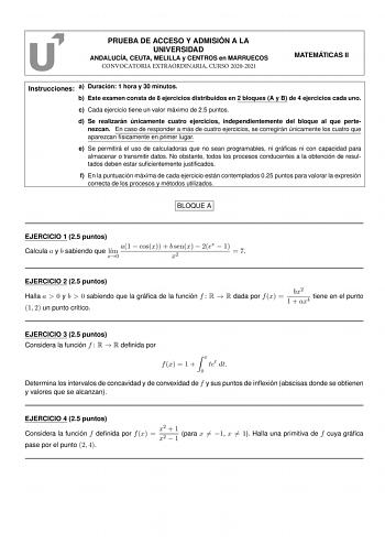 PRUEBA DE ACCESO Y ADMISIÓN A LA UNIVERSIDAD ANDALUCÍA CEUTA MELILLA y CENTROS en MARRUECOS CONVOCATORIA EXTRAORDINARIA CURSO 20202021 MATEMÁTICAS II Instrucciones a Duración 1 hora y 30 minutos b Este examen consta de 8 ejercicios distribuidos en 2 bloques A y B de 4 ejercicios cada uno c Cada ejercicio tiene un valor máximo de 25 puntos d Se realizarán únicamente cuatro ejercicios independientemente del bloque al que pertenezcan En caso de responder a más de cuatro ejercicios se corregirán ún…