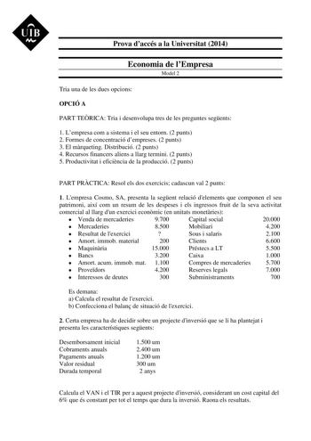 UIB M Prova daccés a la Universitat 2014 Economia de lEmpresa Model 2 Tria una de les dues opcions OPCIÓ A PART TERICA Tria i desenvolupa tres de les preguntes segents 1 Lempresa com a sistema i el seu entorn 2 punts 2 Formes de concentració dempreses 2 punts 3 El mrqueting Distribució 2 punts 4 Recursos financers aliens a llarg termini 2 punts 5 Productivitat i eficincia de la producció 2 punts PART PRCTICA Resol els dos exercicis cadascun val 2 punts 1 Lempresa Cosmo SA presenta la segent rel…