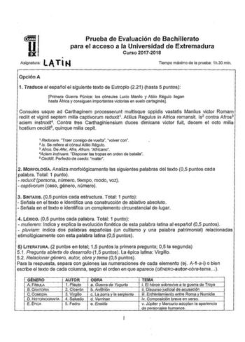 Prueba de Evaluación de Bachillerato para el acceso a la Universidad de Extrernadura A l M Asignatura TI Curso 20172018 Tiempo máximo de la prueba 1h30 min Opción A 1 Traduce al español el siguiente texto de Eutropio 221 hasta 5 puntos Primera Guerra Púnica los cónsules Lucio Manlio y Atilio Régulo llegan hasta África y consiguen importantes victorias en suelo cartaginés Consules usque ad Carthaginem processerunt multisque oppidis vastatis Manlius viciar Romam rediit et viginti septem milia cap…