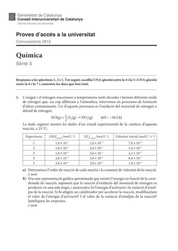 M Generalitat de Catalunya W Consell lnteruniversitari de Catalunya Oficina dAccés a la Universitat Proves daccés a la universitat Convocatria 2015 Química Srie 5 Responeu a les qestions 1 2 i 3 Tot seguit escolliu UNA qestió entre la 4 i la 5 i UNA qestió entre la 6 i la 7 i contesteu les dues que heu triat 1 Loxigen i el nitrogen reaccionen a temperatures molt elevades i formen diferents xids de nitrogen que un cop alliberats a latmosfera intervenen en processos de formació daltres contaminan…