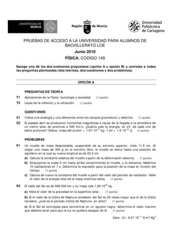 UNIVERSIDAD DE MURCIA     Ih Región de Murcia Universidad Politécnica de Cartagena PRUEBAS DE ACCESO A LA UNIVERSIDAD PARA ALUMNOS DE BACHILLERATO LOE Junio 2010 FÍSICA CÓDIGO 149 Escoge uno de los dos exámenes propuestos opción A u opción B y contesta a todas las preguntas planteadas dos teóricas dos cuestiones y dos problemas OPCIÓN A PREGUNTAS DE TEORÍA T1 Aplicaciones de la Física tecnología y sociedad 1 punto T2 Leyes de la reflexión y la refracción 1 punto CUESTIONES C1 Indica una analogí…