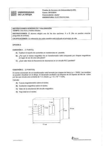 UNIVERSIDAD DE LA RIOJA Prueba de Acceso a la Universidad LOE Curso 20132014 Convocatoria Junio ASIGNATURA ELECTROTECNIA INSTRUCCIONES GENERALES Y VALORACIÓN TIEMPO Una hora y treinta minutos INSTRUCCIONES El alumno elegirá una de las dos opciones A o B No se pueden mezclar preguntas de ambas CALIFICACIONES La valoración de cada cuestión está indicada al principio de ella OPCIONA CUESTIÓN 1 1 PUNTO A Explicar el reparto de corrientes en resistencias en paralelo B Por qué el núcleo magnético de …