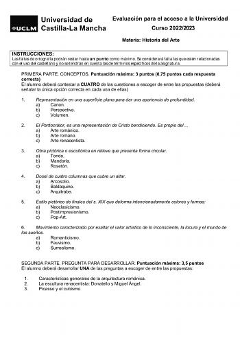 Evaluación para el acceso a la Universidad Curso 20222023 Materia Historia del Arte INSTRUCCIONES Las faltas de ortografía podrán restar hasta un punto como máximo Se considerará falta las que estén relacionadas con el uso del castellano y no se tendrán en cuenta las de términos específicos de la asignatura PRIMERA PARTE CONCEPTOS Puntuación máxima 3 puntos 075 puntos cada respuesta correcta El alumno deberá contestar a CUATRO de las cuestiones a escoger de entre las propuestas deberá señalar l…