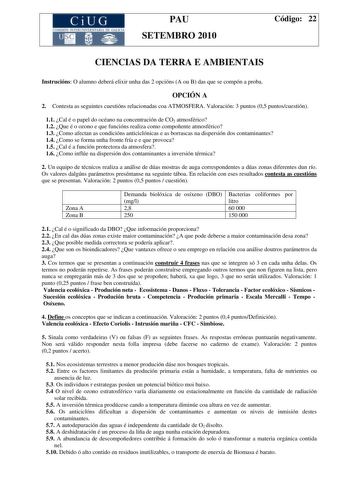 CiUG COMI IÓ INTERUNIVER ITARIA DE GALI IA PAU SETEMBRO 2010 Código 22 CIENCIAS DA TERRA E AMBIENTAIS Instrucións O alumno deberá elixir unha das 2 opcións A ou B das que se compón a proba OPCIÓN A 2 Contesta as seguintes cuestións relacionadas coa ATMOSFERA Valoración 3 puntos 05 puntoscuestión 11 Cal é o papel do océano na concentración de CO2 atmosférico 12 Que é o ozono e que funcións realiza como compoñente atmosférico 13 Como afectan as condicións anticiclónicas e as borrascas na dispersi…