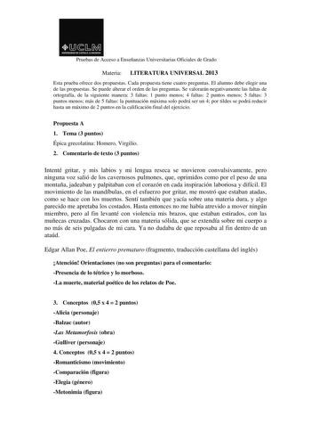 Pruebas de Acceso a Enseñanzas Universitarias Oficiales de Grado Materia LITERATURA UNIVERSAL 2013 Esta prueba ofrece dos propuestas Cada propuesta tiene cuatro preguntas El alumno debe elegir una de las propuestas Se puede alterar el orden de las preguntas Se valorarán negativamente las faltas de ortografía de la siguiente manera 3 faltas 1 punto menos 4 faltas 2 puntos menos 5 faltas 3 puntos menos más de 5 faltas la puntuación máxima solo podrá ser un 4 por tildes se podrá reducir hasta un m…