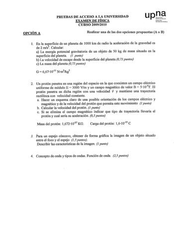 OPCIÓN A PRUEBAS DE ACCESO A LA UNIVERSIDAD EXAMEN DE FÍSICA CURSO 20092010 upl Nfuo Uo1tt11llliloa Realizar una de las dos opciones propuestas A o B l En la suRerficie de un planeta de 1000 km de radio la aceleración de la gravedad es de 2 mis  Calcular a La energía potencial gravitatoria de un objeto de 50 kg de masa situado en la superficie del planeta 1 punto b La velocidad de escape desde la superficie del planeta O 75 puntos c La masa del planeta O 75 puntos 2 Un protón penetra en una reg…