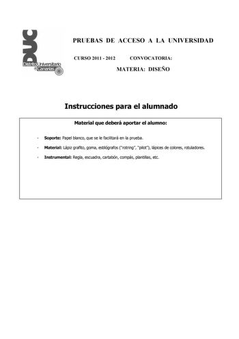 PRUEBAS DE ACCESO A LA UNIVERSIDAD CURSO 2011  2012 CONVOCATORIA MATERIA DISEÑO Instrucciones para el alumnado Material que deberá aportar el alumno  Soporte Papel blanco que se le facilitará en la prueba  Material Lápiz grafito goma estilógrafos rotring pilot lápices de colores rotuladores  Instrumental Regla escuadra cartabón compás plantillas etc PRUEBAS DE ACCESO A LA UNIVERSIDAD CURSO 2011  2012 CONVOCATORIA MATERIA DISEÑO Esquema de la prueba Una única parte dos opciones elegir una Opción…