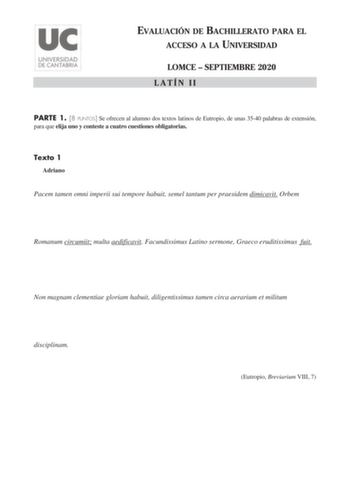 EVALUACIÓN DE BACHILLERATO PARA EL ACCESO A LA UNIVERSIDAD LOMCE  SEPTIEMBRE 2020 LATÍN II PARTE 1 8 PUNTOS Se ofrecen al alumno dos textos latinos de Eutropio de unas 3540 palabras de extensión para que elija uno y conteste a cuatro cuestiones obligatorias Texto 1 Adriano Pacem tamen omni imperii sui tempore habuit semel tantum per praesidem dimicavit Orbem Romanum circumiit multa aedificavit Facundissimus Latino sermone Graeco eruditissimus fuit Non magnam clementiae gloriam habuit diligentis…