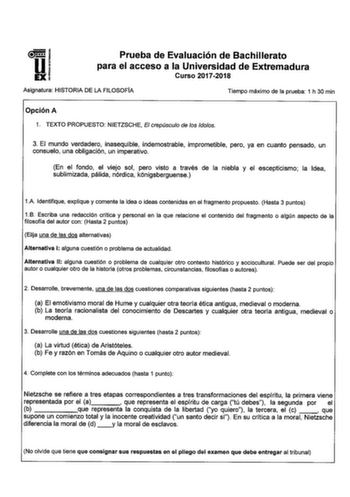 Prueba de Evaluación de Bachillerato para el acceso a la Universidad de Extremadura Curso 20172018 Asignatura HISTORIA DE LA FILOSOFÍA Tiempo máximo de la prueba 1 h 30 min Opción A 1 TEXTO PROPUESTO NIETZSCHE El crepúsculo de los dolos 3 El mundo verdadero inasequible indemostrable imprometible pero ya en cuanto pensado un consuelo una obligación un imperativo En el fondo el viejo sol pero visto a través de la niebla y el escepticismo la Idea sublimizada pálida nórdica k6nigsberguense 1A Ident…