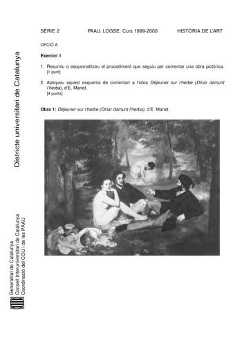 DiDsitsritrcitceteunuinvievresritsiatriaridedeCaCtaatlaulnuynaya SRIE 2 PAAU LOGSE Curs 19992000 HISTRIA DE LART OPCIÓ A Exercici 1 1 Resumiu o esquematitzeu el procediment que seguiu per comentar una obra pictrica 1 punt 2 Apliqueu aquest esquema de comentari a lobra Déjeuner sur lherbe Dinar damunt lherba dE Manet 4 punts Obra 1 Déjeuner sur lherbe Dinar damunt lherba dE Manet GeGneernaelritalaittadtedeCatCaaltualnuynaya CoCnosnelsleIllntIenrtuerniuvniervseirtsairtiardiedeCatCaaltualnuynaya C…