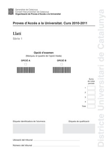 Districte Universitari de Catalunya Jfmm Generalitat de Catalunya Consell lnteruniversitari de Catalunya   Organització de Proves dAccés a la Universitat Proves dAccés a la Universitat Curs 20102011 Llatí Srie 1 Opció dexamen Marqueu el quadre de lopció triada OPCIÓ A D OPCIÓ B D Suma de notes parcials 1 2 3 4 Total Etiqueta identificadora de lalumnea Etiqueta de qualificació Ubicació del tribunal  Número del tribunal  La prova consisteix a fer quatre exercicis Lexercici 1 fer la versió catalan…