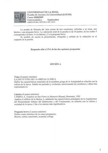 UNIVERSIDAD DE LA RIOJA Prueba de Acceso a la Universidad LOGSE Curso 20082009 Convocatoria  Septiembre ASIGNATURA HISTORIA DEL ARTE Ja prueba de Historia del Arte consta de tres cuestiones referidas a un tema una lámina y una pregunta breve La valoración total de la prueba es de 1Opuntos de los cuales 4 corresponden al tema 4 a la lámina y 2 a la pregunta breve Se tendrán en cuenta la presentación ortogra11a y calidad de la redacción en el conjunto de la prueba Responde sólo a UNA de las dos o…