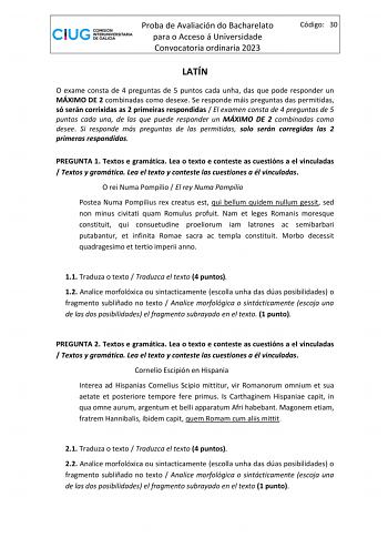 Proba de Avaliación do Bacharelato para o Acceso á Universidade Convocatoria ordinaria 2023 Código 30 LATÍN O exame consta de 4 preguntas de 5 puntos cada unha das que pode responder un MÁXIMO DE 2 combinadas como desexe Se responde máis preguntas das permitidas só serán corrixidas as 2 primeiras respondidas  El examen consta de 4 preguntas de 5 puntos cada una de las que puede responder un MÁXIMO DE 2 combinadas como desee Si responde más preguntas de las permitidas solo serán corregidas las 2…