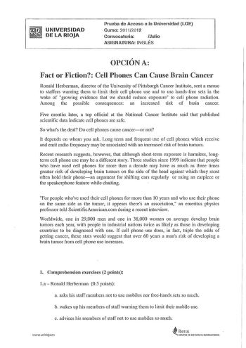 UNIVERSIDAD DE LA RIOJA Prueba de Acceso a la Universidad LOE Curso 201112012 Convocatoria Julio ASIGNATURA INGLÉS  OPCIONA Factor Fiction CeH Phones Can Cause Brain Cancer Ronald Herberman director of the University of Pittsburgh Cancer Institute sent a memo to staffers warning them to limit their cell phone use and to use handsfree sets in the wake of growing evidence tha we should reduce exposure to cell phone radiation Among the possible consequences an increased risk of brain cancer Five m…