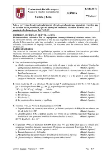 Evaluación de Bachillerato para Acceder a estudios Universitarios Castilla y León QUÍMICA EJERCICIO N Páginas 3 Solo se corregirán los ejercicios claramente elegidos en el orden que aparezcan resueltos que no excedan de los permitidos y que no aparezcan totalmente tachados En todo caso se adaptará a lo dispuesto por la COEBAU CRITERIOS GENERALES DE EVALUACIÓN El alumno deberá contestar a 5 de las 10 preguntas con sus problemas y cuestiones en cada caso La calificación máxima entre paréntesis al…