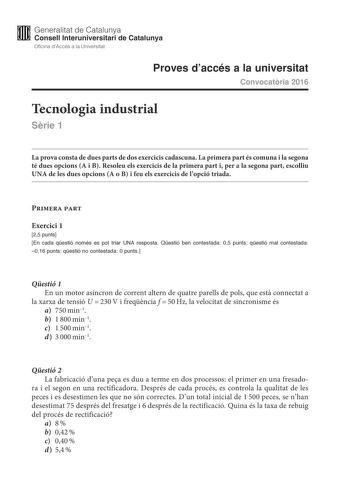 M Generalitat de Catalunya W Consell lnteruniversitari de Catalunya Oficina dAccés a la Universitat Proves daccés a la universitat Convocatria 2016 Tecnologia industrial Srie 1 La prova consta de dues parts de dos exercicis cadascuna La primera part és comuna i la segona té dues opcions A i B Resoleu els exercicis de la primera part i per a la segona part escolliu UNA de les dues opcions A o B i feu els exercicis de lopció triada Primera part Exercici 1 25 punts En cada qestió només es pot tria…