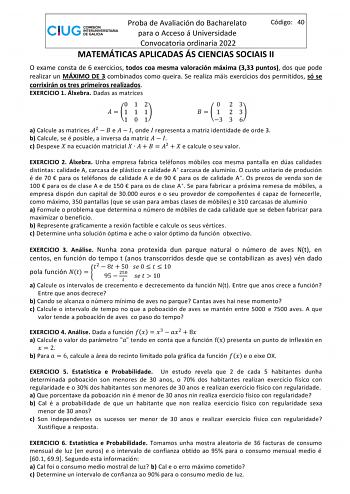 Proba de Avaliación do Bacharelato Código 40 para o Acceso á Universidade Convocatoria ordinaria 2022 MATEMÁTICAS APLICADAS ÁS CIENCIAS SOCIAIS II O exame consta de 6 exercicios todos coa mesma valoración máxima 333 puntos dos que pode realizar un MÁXIMO DE 3 combinados como queira Se realiza máis exercicios dos permitidos só se corrixirán os tres primeiros realizados EXERCICIO 1 Álxebra Dadas as matrices 012   1 1 1 101 0 23    1 2 3 3 3 6 a Calcule as matrices 2   e    onde  representa a matr…