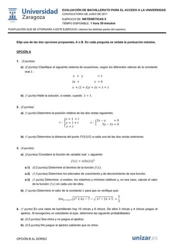 i fil 1542 Universidad Zaragoza EVALUACIÓN DE BACHILLERATO PARA EL ACCESO A LA UNIVERSIDAD CONVOCATORIA DE JUNIO DE 2017 EJERCICIO DE MATEMÁTICAS II TIEMPO DISPONIBLE 1 hora 30 minutos PUNTUACIÓN QUE SE OTORGARÁ A ESTE EJERCICIO véanse las distintas partes del examen Elija una de las dos opciones propuestas A o B En cada pregunta se señala la puntuación máxima OPCIÓN A 1 3 puntos a 2 puntos Clasifique el siguiente sistema de ecuaciones según los diferentes valores de la constante real  1 0 1 1 …