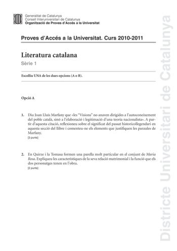 Districte Universitari de Catalunya Jimm Generalitat de Catalunya Consell lnteruniversitari de Catalunya   Organització de Proves dAccés a la Universitat Proves dAccés a la Universitat Curs 20102011 Literatura catalana Srie 1 Escolliu UNA de les dues opcions A o B Opció A 1 Diu Joan Lluís Marfany que les Visions no anaven dirigides a lautoconeixement del poble catal sinó a lelaboració i legitimació duna teoria nacionalista A partir daquesta citació reflexioneu sobre el significat del passat his…