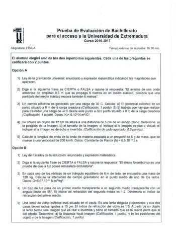 Asignatura FI SICA Prueba de Evaluación de Bachillerato para el acceso a la Universidad de Extremadura Curso 2012017 Tiempo máximo de la prueba 1h30 min El alumno elegirá uno de los dos repertorios siguientes Cada una de las preguntas se calificará con 2 puntos Opción A 1 Ley de la gravitación universal enunciado y expresión matemática indicando las magnitudes que aparecen 2 Diga si la siguiente frase es CIERTA o FALSA y razone la respuesta El avance de una onda armónica de amplitud 05 m que se…