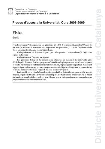 Districte Universitari de Catalunya Generalitat de Catalunya Consell lnteruniversitari de Catalunya Organització de Proves dAccés a la Universitat Proves daccés a la Universitat Curs 20082009 Física Srie 1 Feu el problema P1 i responeu a les qestions Q1 i Q2 A continuació escolliu UNA de les opcions A o B feu el problema P2 i responeu a les qestions Q3 i Q4 de lopció escollida Totes les respostes shan de raonar i justificar Cada problema val 3 punts 1 punt per cada apartat Les qestions Q1 i Q2 …