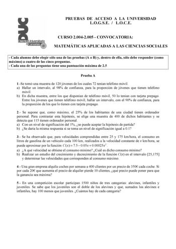 PRUEBAS DE ACCESO A LA UNIVERSIDAD LOGSE  LOCE CURSO 20042005  CONVOCATORIA MATEMÁTICAS APLICADAS A LAS CIENCIAS SOCIALES  Cada alumno debe elegir sólo una de las pruebas A o B y dentro de ella sólo debe responder como máximo a cuatro de las cinco preguntas  Cada una de las preguntas tiene una puntuación máxima de 25 Prueba A 1Se tomó una muestra de 120 jóvenes de los cuales 72 tenían teléfono móvil a Hallar un intervalo al 98 de confianza para la proporción de jóvenes que tienen teléfono móvil…