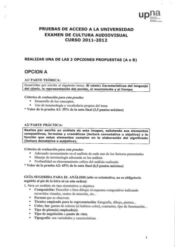 upJ lNdTrclo hlik PRUEBAS DE ACCESO A LA UNIVERSIDAD EXAMEN DE CULTURA AUDIOVISUAL CURSO 20112012 REALIZAR UNA DE LAS 2 OPCIONES PROPUESTAS A o B OPCION A Al PARTE TEÓRICA Desarrollar por escrito el siguiente tema El cómic Características del lenguaje del cómic la representación del sonido el movimiento y el tiempo Criterios de evaluación para esta prueba  Desarrollo de los conceptos  Uso de terminología y vocabulario propios del tema  Valor de la prueba Al 35 de la nota final 35 puntos máximo …