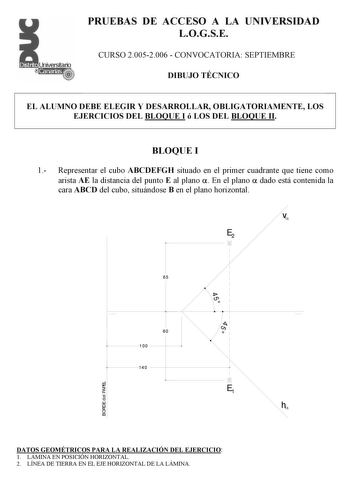 PRUEBAS DE ACCESO A LA UNIVERSIDAD LOGSE CURSO 20052006  CONVOCATORIA SEPTIEMBRE DIBUJO TÉCNICO EL ALUMNO DEBE ELEGIR Y DESARROLLAR OBLIGATORIAMENTE LOS EJERCICIOS DEL BLOQUE I ó LOS DEL BLOQUE II BLOQUE I 1 Representar el cubo ABCDEFGH situado en el primer cuadrante que tiene como arista AE la distancia del punto E al plano  En el plano  dado está contenida la cara ABCD del cubo situándose B en el plano horizontal v E2 65 i 1  60 100 140 1   E1 h DATOS GEOMÉTRICOS PARA LA REALIZACIÓN DEL EJERC…