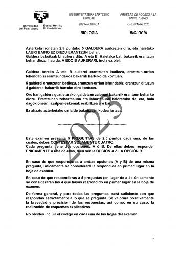 UNIBERTSITATERA SARTZEKO PROBAK 2023ko OHIKOA BIOLOGIA PRUEBAS DE ACCESO A LA UNIVERSIDAD ORDINARIA 2023 BIOLOGÍA Azterketa honetan 25 puntuko 5 GALDERA aurkezten dira eta haietako LAURI BAINO EZ DIEZU ERANTZUN behar Galdera bakoitzak bi aukera ditu A eta B Haietako bati bakarrik erantzun behar diozu hau da A EDO B AUKERARI inola ez biei Galdera bereko A eta B aukerei erantzuten badiezu erantzunorrian lehendabizi erantzundakoa bakarrik hartuko da kontuan 5 galderei erantzuten badiezu erantzunor…