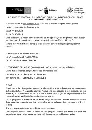 UNIVERSIDAD DE 1  MURCIA Ih Región de Murcia Universidad Politécnica de Cartagena PRUEBAS DE ACCESO A LA UNIVERSIDAD PARA EL ALUMNADO DE BACHILLERATO 153 HISTORIA DEL ARTE JUNIO 2015 El examen consta de dos opciones A y B Cada una de ellas se compone de tres partes 1tema 2comentario de láminas y 3test Opción A 1A2A3 Opción B 1B2B3 Como se observa la tercera parte es común a las dos opciones y las dos primeras no se pueden combinar entre sí es decir no son válidas las posibilidades 1A2B3 ni 1B2A…