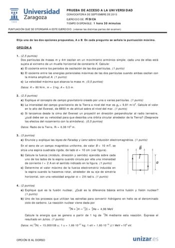  Universidad fil Zaragoza 1S42 PRUEBA DE ACCESO A LA UNIVERSIDAD CONVOCATORIA DE SEPTIEMBRE DE 2015 EJERCICIO DE FÍSICA TIEMPO DISPONIBLE 1 hora 30 minutos PUNTUACIÓN QUE SE OTORGARÁ A ESTE EJERCICIO véanse las distintas partes del examen Elija una de las dos opciones propuestas A o B En cada pregunta se señala la puntuación máxima OPCIÓN A 1 25 puntos Dos partículas de masas m y 4m oscilan en un movimiento armónico simple cada una de ellas está sujeta al extremo de un muelle horizontal de cons…