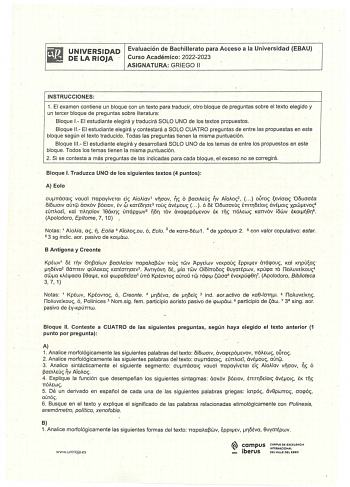 i l i  UNIVERSIDAD Evaluación de Bachillerato para Aceso a la Universidad EBAU lliS DE LA RIOJA  Curso Académico 20222023 ASIGNATURA GRIEGO 11 INSTRUCCIONES 1 El examen contiene un bloque con un texto para traducir otro bloque de preguntas sobre el texto elegido y un tercer bloque de preguntas sobre literatura Bloque 1 El estudiante elegirá y traducirá SOLO UNO de los textos propuestos Bloque 11  El estudiante elegirá y contestará a SOLO CUATRO preguntas de entre las propuestas en este bloque s…