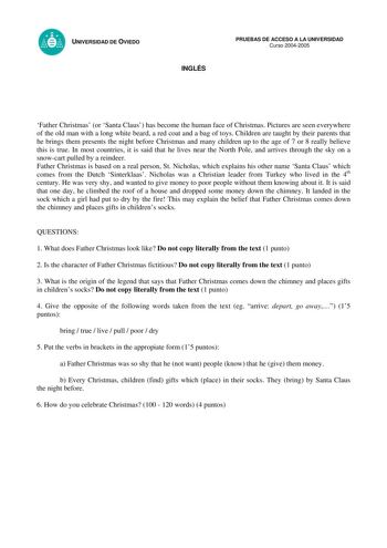 UNIVERSIDAD DE OVIEDO INGLÉS PRUEBAS DE ACCESO A LA UNIVERSIDAD Curso 20042005 Father Christmas or Santa Claus has become the human face of Christmas Pictures are seen everywhere of the old man with a long white beard a red coat and a bag of toys Children are taught by their parents that he brings them presents the night before Christmas and many children up to the age of 7 or 8 really believe this is true In most countries it is said that he lives near the North Pole and arrives through the sk…