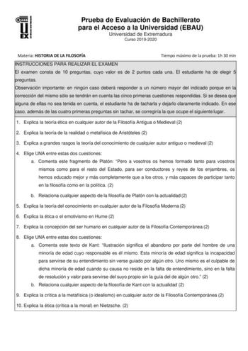 Prueba de Evaluación de Bachillerato para el Acceso a la Universidad EBAU Universidad de Extremadura Curso 20192020 Materia HISTORIA DE LA FILOSOFÍA Tiempo máximo de la prueba 1h 30 min INSTRUCCIONES PARA REALIZAR EL EXAMEN El examen consta de 10 preguntas cuyo valor es de 2 puntos cada una El estudiante ha de elegir 5 preguntas Observación importante en ningún caso deberá responder a un número mayor del indicado porque en la corrección del mismo sólo se tendrán en cuenta las cinco primeras cue…