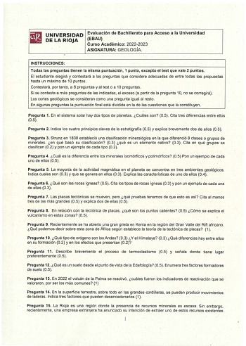 UNIVERSIDAD DELA RIOJA Evaluación de Bachillerato para Acceso a la Universidad EBAU Curso Académico 20222023 ASIGNATURA GEOLOGÍA INSTRUCCIONES Todas las preguntas tienen la misma puntuación 1 punto excepto el test que vale 2 puntos El estudiante elegirá y contestará a las preguntas que considere adecuadas de entre todas las propuestas hasta un máximo de 1O puntos Contestará por tanto a 8 preguntas y al test o a 1O preguntas Si se contesta a más preguntas de las indicadas el exceso a partir de l…