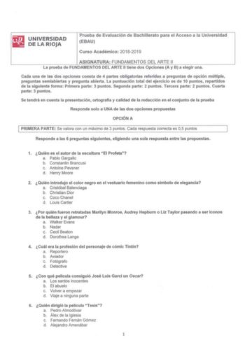 E UNIVERSIDAD llil DELARIOJA Prueba de Evaluación de Bachillerato para el Acceso a la Universidad EBAU Curso Académico 201820 19 ASIGNATURA FUNDAMENTOS DEL ARTE 11 La prueba de FUNDAMENTOS DEL ARTE II tiene dos Opciones A y B a eleg ir una Cada una de las dos opciones consta de 4 partes obligatorias referidas a preguntas de opción múltiple preguntas semiabiertas y pregunta abierta  La puntuación total del ejercicio es de 10 puntos repartidos de la siguiente forma Primera parte 3 puntos Segunda …