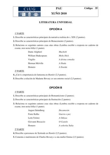 CiUG COMI IÓN INTERU IVERSITARI DE GALICIA PAU XUÑO 2010 Código 35 LITERATURA UNIVERSAL OPCIÓN A 1 PARTE 1 Describe as características principais da narrativa realista do s XIX 2 puntos 2 Describe as características principais do Renacemento 2 puntos 3 Relaciona os seguintes autores coas súas obras Lembra escribir a resposta no caderno de exame non nesta folla 1 punto Dante Alighieri Macbeth William Shakespeare Moby Dick Virgilio A divina comedia Herman Melville A Iliada Homero A Eneida 2 PARTE…